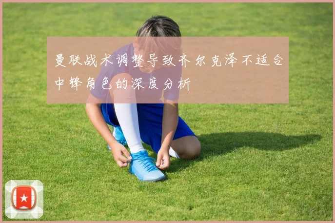 曼联战术调整导致齐尔克泽不适合中锋角色的深度分析