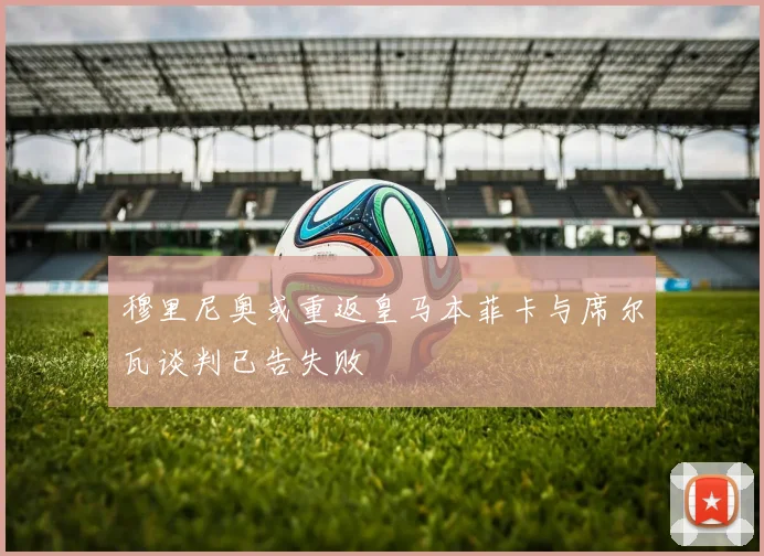 穆里尼奥或重返皇马本菲卡与席尔瓦谈判已告失败