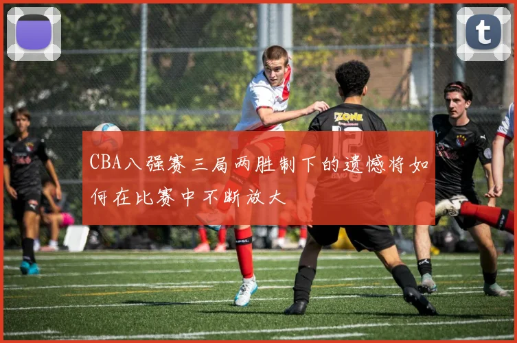CBA八强赛三局两胜制下的遗憾将如何在比赛中不断放大