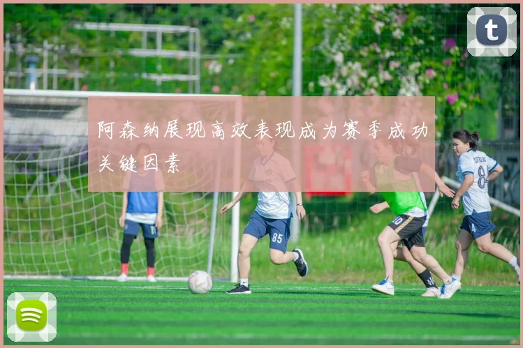 阿森纳展现高效表现成为赛季成功关键因素