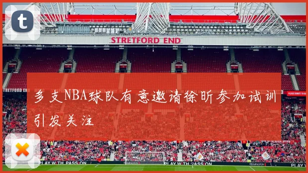 多支NBA球队有意邀请徐昕参加试训引发关注