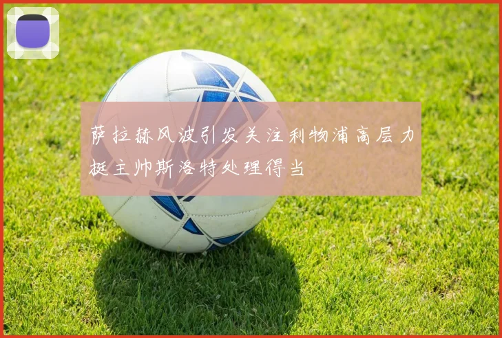 萨拉赫风波引发关注利物浦高层力挺主帅斯洛特处理得当