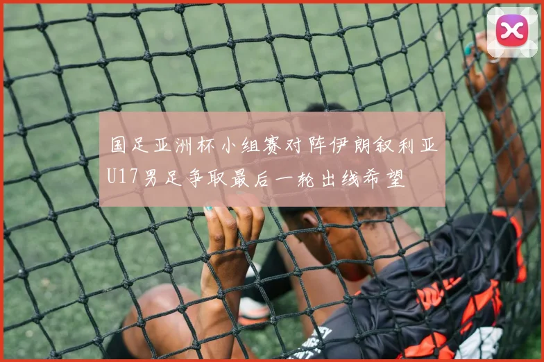 国足亚洲杯小组赛对阵伊朗叙利亚U17男足争取最后一轮出线希望