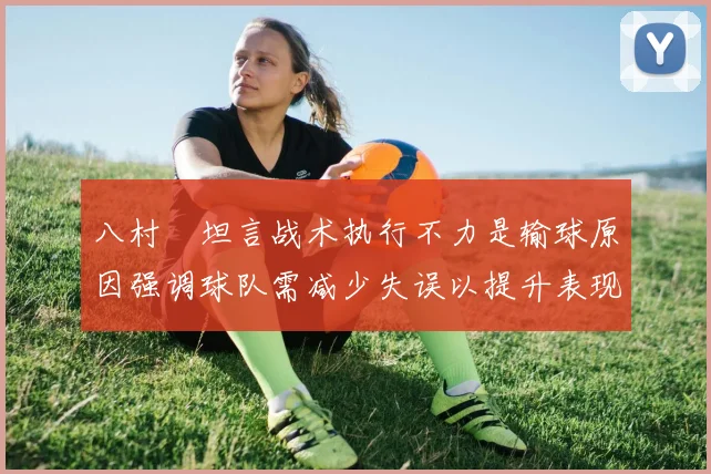 八村塁坦言战术执行不力是输球原因强调球队需减少失误以提升表现