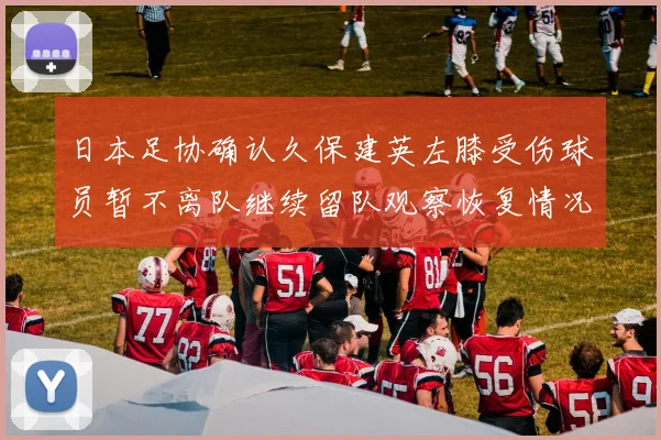 日本足协确认久保建英左膝受伤球员暂不离队继续留队观察恢复情况