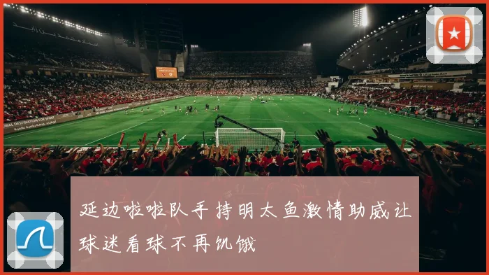 延边啦啦队手持明太鱼激情助威让球迷看球不再饥饿
