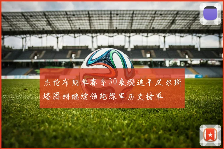 杰伦布朗单赛季30表现追平皮尔斯塔图姆继续领跑绿军历史榜单