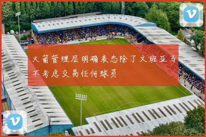 火箭管理层明确表态除了文班亚马不考虑交易任何球员