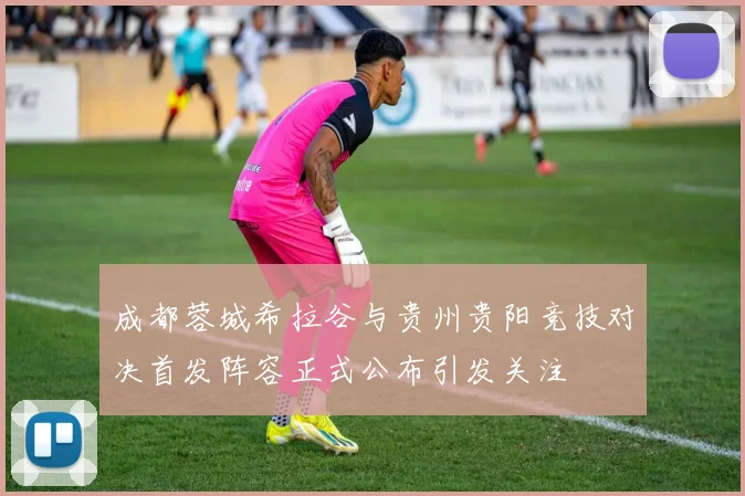 成都蓉城希拉谷与贵州贵阳竞技对决首发阵容正式公布引发关注